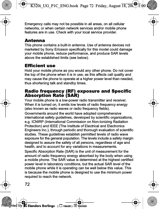 72Emergency calls may not be possible in all areas, on all cellular networks, or when certain network services and/or mobile phone features are in use. Check with your local service provider.AntennaThis phone contains a built-in antenna. Use of antenna devices not marketed by Sony Ericsson specifically for this model could damage your mobile phone, reduce performance, and produce SAR levels above the established limits (see below).Efficient useHold your mobile phone as you would any other phone. Do not cover the top of the phone when it is in use, as this affects call quality and may cause the phone to operate at a higher power level than needed, thus shortening talk and standby times.Radio frequency (RF) exposure and Specific Absorption Rate (SAR)Your mobile phone is a low-power radio transmitter and receiver. When it is turned on, it emits low levels of radio frequency energy (also known as radio waves or radio frequency fields).Governments around the world have adopted comprehensive international safety guidelines, developed by scientific organizations, e.g. ICNIRP (International Commission on Non-Ionizing Radiation Protection) and IEEE (The Institute of Electrical and Electronics Engineers Inc.), through periodic and thorough evaluation of scientific studies. These guidelines establish permitted levels of radio wave exposure for the general population. The levels include a safety margin designed to assure the safety of all persons, regardless of age and health, and to account for any variations in measurements.Specific Absorption Rate (SAR) is the unit of measurement for the amount of radio frequency energy absorbed by the body when using a mobile phone. The SAR value is determined at the highest certified power level in laboratory conditions, but the actual SAR level of the mobile phone while it is operating can be well below this value. This is because the mobile phone is designed to use the minimum power required to reach the network.K320i_UG_P1C_ENG.book  Page 72  Friday, August 18, 2006  1:00 PM0REFLIGHTEDBY0REFLIGHTEDBY