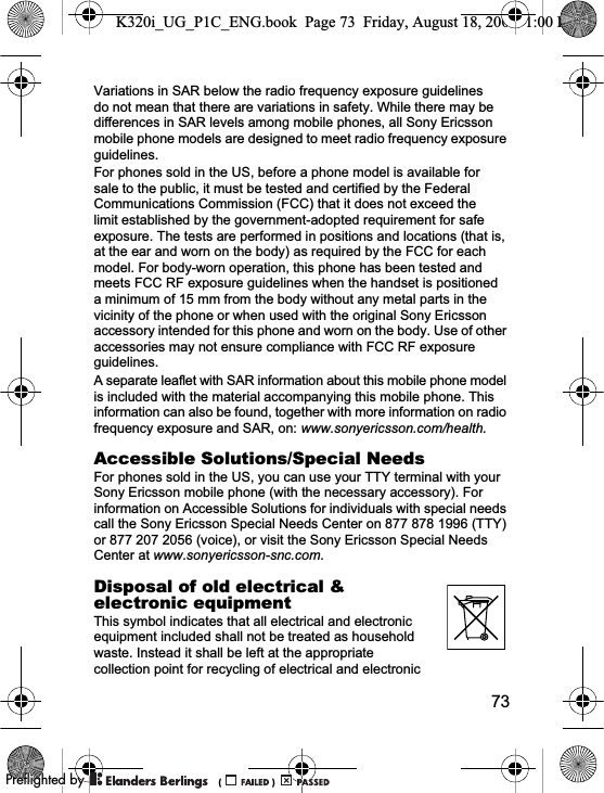 73Variations in SAR below the radio frequency exposure guidelines do not mean that there are variations in safety. While there may be differences in SAR levels among mobile phones, all Sony Ericsson mobile phone models are designed to meet radio frequency exposure guidelines.For phones sold in the US, before a phone model is available for sale to the public, it must be tested and certified by the Federal Communications Commission (FCC) that it does not exceed the limit established by the government-adopted requirement for safe exposure. The tests are performed in positions and locations (that is, at the ear and worn on the body) as required by the FCC for each model. For body-worn operation, this phone has been tested and meets FCC RF exposure guidelines when the handset is positioned a minimum of 15 mm from the body without any metal parts in the vicinity of the phone or when used with the original Sony Ericsson accessory intended for this phone and worn on the body. Use of other accessories may not ensure compliance with FCC RF exposure guidelines.A separate leaflet with SAR information about this mobile phone model is included with the material accompanying this mobile phone. This information can also be found, together with more information on radio frequency exposure and SAR, on: www.sonyericsson.com/health.Accessible Solutions/Special NeedsFor phones sold in the US, you can use your TTY terminal with your Sony Ericsson mobile phone (with the necessary accessory). For information on Accessible Solutions for individuals with special needs call the Sony Ericsson Special Needs Center on 877 878 1996 (TTY) or 877 207 2056 (voice), or visit the Sony Ericsson Special Needs Center at www.sonyericsson-snc.com.Disposal of old electrical &amp; electronic equipmentThis symbol indicates that all electrical and electronic equipment included shall not be treated as household waste. Instead it shall be left at the appropriate collection point for recycling of electrical and electronic K320i_UG_P1C_ENG.book  Page 73  Friday, August 18, 2006  1:00 PM0REFLIGHTEDBY0REFLIGHTEDBY