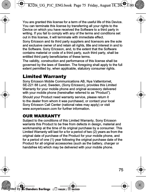 75You are granted this license for a term of the useful life of this Device. You can terminate this license by transferring all your rights to the Device on which you have received the Software to a third party in writing. If you fail to comply with any of the terms and conditions set out in this license, it will terminate with immediate effect.Sony Ericsson and its third party suppliers and licensors are the sole and exclusive owner of and retain all rights, title and interest in and to the Software. Sony Ericsson, and, to the extent that the Software contains material or code of a third party, such third party, shall be entitled third party beneficiaries of these terms.The validity, construction and performance of this license shall be governed by the laws of Sweden. The foregoing shall apply to the full extent permitted by, when applicable, statutory consumer rights.Limited WarrantySony Ericsson Mobile Communications AB, Nya Vattentornet, SE-221 88 Lund, Sweden, (Sony Ericsson), provides this Limited Warranty for your mobile phone and original accessory delivered with your mobile phone (hereinafter referred to as “Product”).Should your Product need warranty service, please return it to the dealer from whom it was purchased, or contact your local Sony Ericsson Call Center (national rates may apply) or visit www.sonyericsson.com for further information.OUR WARRANTYSubject to the conditions of this Limited Warranty, Sony Ericsson warrants this Product to be free from defects in design, material and workmanship at the time of its original purchase by a consumer. This Limited Warranty will last for a for a period of two (2) years as from the original date of purchase of the Product for your mobile phone, and for a period of one (1) year following the original purchase date of the Product for all original accessories (such as the battery, charger or handsfree kit) which may be delivered with your mobile phone.K320i_UG_P1C_ENG.book  Page 75  Friday, August 18, 2006  1:00 PM0REFLIGHTEDBY0REFLIGHTEDBY