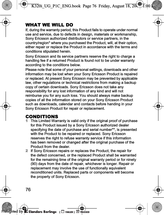 76WHAT WE WILL DOIf, during the warranty period, this Product fails to operate under normal use and service, due to defects in design, materials or workmanship, Sony Ericsson authorized distributors or service partners, in the country/region* where you purchased the Product, will, at their option, either repair or replace the Product in accordance with the terms and conditions stipulated herein.Sony Ericsson and its service partners reserve the right to charge a handling fee if a returned Product is found not to be under warranty according to the conditions below.Please note that some of your personal settings, downloads and other information may be lost when your Sony Ericsson Product is repaired or replaced. At present Sony Ericsson may be prevented by applicable law, other regulations or technical restrictions from making a backup copy of certain downloads. Sony Ericsson does not take any responsibility for any lost information of any kind and will not reimburse you for any such loss. You should always make backup copies of all the information stored on your Sony Ericsson Product such as downloads, calendar and contacts before handing in your Sony Ericsson Product for repair or replacement.CONDITIONS1This Limited Warranty is valid only if the original proof of purchase for this Product issued by a Sony Ericsson authorized dealer specifying the date of purchase and serial number**, is presented with the Product to be repaired or replaced. Sony Ericsson reserves the right to refuse warranty service if this information has been removed or changed after the original purchase of the Product from the dealer.2If Sony Ericsson repairs or replaces the Product, the repair for the defect concerned, or the replaced Product shall be warranted for the remaining time of the original warranty period or for ninety (90) days from the date of repair, whichever is longer. Repair or replacement may involve the use of functionally equivalent reconditioned units. Replaced parts or components will become the property of Sony Ericsson.K320i_UG_P1C_ENG.book  Page 76  Friday, August 18, 2006  1:00 PM0REFLIGHTEDBY0REFLIGHTEDBY