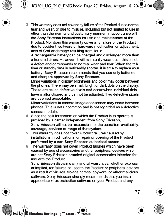 773This warranty does not cover any failure of the Product due to normal tear and wear, or due to misuse, including but not limited to use in other than the normal and customary manner, in accordance with the Sony Ericsson instructions for use and maintenance of the Product. Nor does this warranty cover any failure of the Product due to accident, software or hardware modification or adjustment, acts of God or damage resulting from liquid.A rechargeable battery can be charged and discharged more than a hundred times. However, it will eventually wear out – this is not a defect and corresponds to normal wear and tear. When the talk time or standby time is noticeably shorter, it is time to replace your battery. Sony Ericsson recommends that you use only batteries and chargers approved by Sony Ericsson.Minor variations in display brightness and color may occur between the phones. There may be small, bright or dark dots on the display. These are called defective pixels and occur when individual dots have malfunctioned and cannot be adjusted. Two defective pixels are deemed acceptable.Minor variations in camera image appearance may occur between phones. This is not uncommon and is not regarded as a defective camera module.4Since the cellular system on which the Product is to operate is provided by a carrier independent from Sony Ericsson, Sony Ericsson will not be responsible for the operation, availability, coverage, services or range of that system.5This warranty does not cover Product failures caused by installations, modifications, or repair or opening of the Product performed by a non-Sony Ericsson authorised person.6The warranty does not cover Product failures which have been caused by use of accessories or other peripheral devices which are not Sony Ericsson branded original accessories intended for use with the Product.Sony Ericsson disclaims any and all warranties, whether express or implied, for failures caused to the Product or peripheral devices as a result of viruses, trojans horses, spyware, or other malicious software. Sony Ericsson strongly recommends that you install appropriate virus protection software on your Product and any K320i_UG_P1C_ENG.book  Page 77  Friday, August 18, 2006  1:00 PM0REFLIGHTEDBY0REFLIGHTEDBY