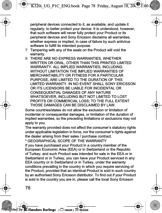 78peripheral devices connected to it, as available, and update it regularly, to better protect your device. It is understood, however, that such software will never fully protect your Product or its peripheral devices and Sony Ericsson disclaims all warranties, whether express or implied, in case of failure by such antivirus software to fulfill its intended purpose.7Tampering with any of the seals on the Product will void the warranty.8THERE ARE NO EXPRESS WARRANTIES, WHETHER WRITTEN OR ORAL, OTHER THAN THIS PRINTED LIMITED WARRANTY. ALL IMPLIED WARRANTIES, INCLUDING WITHOUT LIMITATION THE IMPLIED WARRANTIES OF MERCHANTABILITY OR FITNESS FOR A PARTICULAR PURPOSE, ARE LIMITED TO THE DURATION OF THIS LIMITED WARRANTY. IN NO EVENT SHALL SONY ERICSSON OR ITS LICENSORS BE LIABLE FOR INCIDENTAL OR CONSEQUENTIAL DAMAGES OF ANY NATURE WHATSOEVER, INCLUDING BUT NOT LIMITED TO LOST PROFITS OR COMMERCIAL LOSS; TO THE FULL EXTENT THOSE DAMAGES CAN BE DISCLAIMED BY LAW.Some countries/states do not allow the exclusion or limitation of incidental or consequential damages, or limitation of the duration of implied warranties, so the preceding limitations or exclusions may not apply to you.The warranty provided does not affect the consumer’s statutory rights under applicable legislation in force, nor the consumer’s rights against the dealer arising from their sales / purchase contract.* GEOGRAPHICAL SCOPE OF THE WARRANTYIf you have purchased your Product in a country member of the European Economic Area (EEA) or in Switzerland or the Republic of Turkey, and such Product was intended for sale in the EEA or in Switzerland or in Turkey, you can have your Product serviced in any EEA country or in Switzerland or in Turkey, under the warranty conditions prevailing in the country in which you require servicing of the Product, provided that an identical Product is sold in such country by an authorised Sony Ericsson distributor. To find out if your Product is sold in the country you are in, please call the local Sony Ericsson K320i_UG_P1C_ENG.book  Page 78  Friday, August 18, 2006  1:00 PM0REFLIGHTEDBY0REFLIGHTEDBY