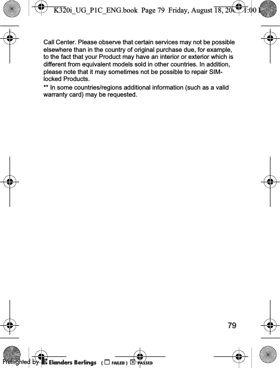 79Call Center. Please observe that certain services may not be possible elsewhere than in the country of original purchase due, for example, to the fact that your Product may have an interior or exterior which is different from equivalent models sold in other countries. In addition, please note that it may sometimes not be possible to repair SIM-locked Products.** In some countries/regions additional information (such as a valid warranty card) may be requested.K320i_UG_P1C_ENG.book  Page 79  Friday, August 18, 2006  1:00 PM0REFLIGHTEDBY0REFLIGHTEDBY