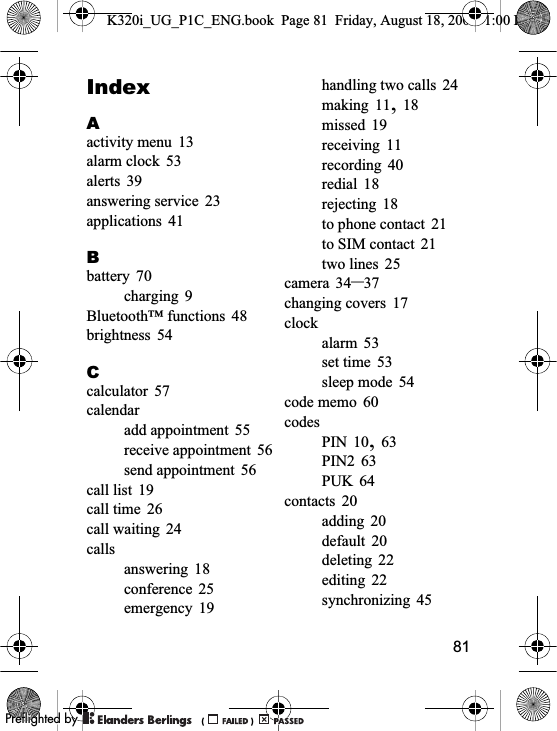 81IndexAactivity menu 13alarm clock 53alerts 39answering service 23applications 41Bbattery 70charging 9Bluetooth™ functions 48brightness 54Ccalculator 57calendaradd appointment 55receive appointment 56send appointment 56call list 19call time 26call waiting 24callsanswering 18conference 25emergency 19handling two calls 24making 11,18missed 19receiving 11recording 40redial 18rejecting 18to phone contact 21to SIM contact 21two lines 25camera 34–37changing covers 17clockalarm 53set time 53sleep mode 54code memo 60codesPIN 10,63PIN2 63PUK 64contacts 20adding 20default 20deleting 22editing 22synchronizing 45K320i_UG_P1C_ENG.book  Page 81  Friday, August 18, 2006  1:00 PM0REFLIGHTEDBY0REFLIGHTEDBY