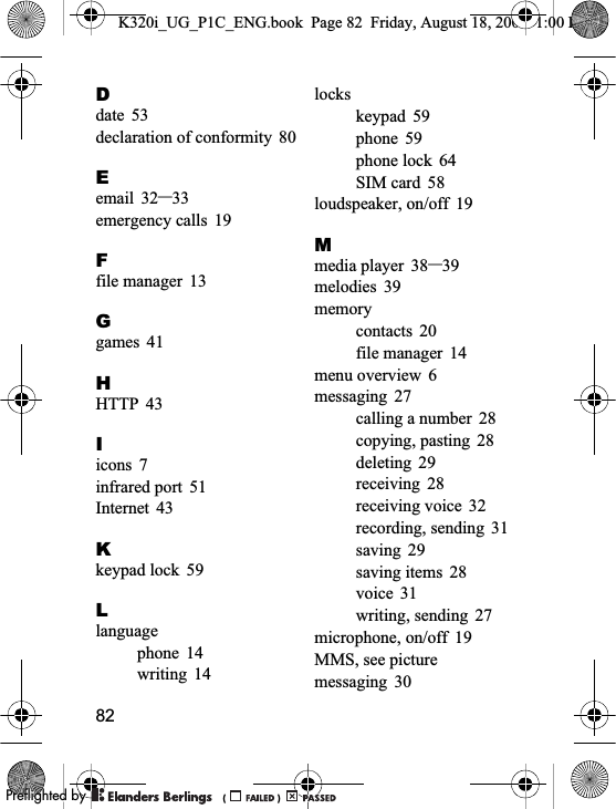 82Ddate 53declaration of conformity 80Eemail 32–33emergency calls 19Ffile manager 13Ggames 41HHTTP 43Iicons 7infrared port 51Internet 43Kkeypad lock 59Llanguagephone 14writing 14lockskeypad 59phone 59phone lock 64SIM card 58loudspeaker, on/off 19Mmedia player 38–39melodies 39memorycontacts 20file manager 14menu overview 6messaging 27calling a number 28copying, pasting 28deleting 29receiving 28receiving voice 32recording, sending 31saving 29saving items 28voice 31writing, sending 27microphone, on/off 19MMS, see picture messaging 30K320i_UG_P1C_ENG.book  Page 82  Friday, August 18, 2006  1:00 PM0REFLIGHTEDBY0REFLIGHTEDBY