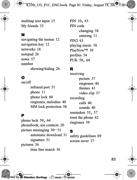 83multitap text input 15My friends 33Nnavigating the menus 12navigation key 12networks 18notepad 26notes 57numbershowing/hiding 26Oon/offinfrared port 51phone 11phone lock 60ringtones, melodies 40SIM lock protection 58Pphone lock 59,64phonebook, see contacts 20picture messaging 30–31automatic download 31signature 31pictures 36time line search 36PIN 10,63PIN codechanging 58entering 11PIN2 63playing music 38PlayNow™ 39profiles 54PUK 58,64Rreceivingpicture 37ringtones 40themes 41video clip 37recordingcalls 40sounds 40reminders 55,57reset the phone 62ringtones 39Ssafety guidelines 69screen saver 37K320i_UG_P1C_ENG.book  Page 83  Friday, August 18, 2006  1:00 PM0REFLIGHTEDBY0REFLIGHTEDBY