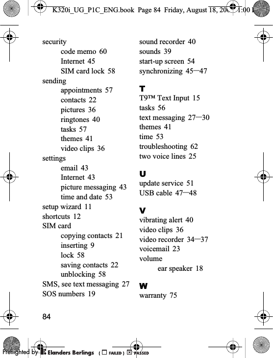 84securitycode memo 60Internet 45SIM card lock 58sendingappointments 57contacts 22pictures 36ringtones 40tasks 57themes 41video clips 36settingsemail 43Internet 43picture messaging 43time and date 53setup wizard 11shortcuts 12SIM cardcopying contacts 21inserting 9lock 58saving contacts 22unblocking 58SMS, see text messaging 27SOS numbers 19sound recorder 40sounds 39start-up screen 54synchronizing 45–47TT9™ Text Input 15tasks 56text messaging 27–30themes 41time 53troubleshooting 62two voice lines 25Uupdate service 51USB cable 47–48Vvibrating alert 40video clips 36video recorder 34–37voicemail 23volumeear speaker 18Wwarranty 75K320i_UG_P1C_ENG.book  Page 84  Friday, August 18, 2006  1:00 PM0REFLIGHTEDBY0REFLIGHTEDBY