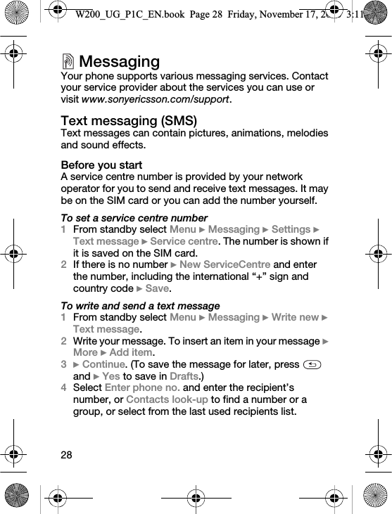 28MessagingYour phone supports various messaging services. Contact your service provider about the services you can use or visit www.sonyericsson.com/support.Text messaging (SMS)Text messages can contain pictures, animations, melodies and sound effects.Before you startA service centre number is provided by your network operator for you to send and receive text messages. It may be on the SIM card or you can add the number yourself.To set a service centre number1From standby select Menu } Messaging } Settings } Text message } Service centre. The number is shown if it is saved on the SIM card.2If there is no number } New ServiceCentre and enter the number, including the international “+” sign and country code } Save.To write and send a text message1From standby select Menu } Messaging } Write new } Text message.2Write your message. To insert an item in your message } More } Add item.3} Continue. (To save the message for later, press   and } Yes to save in Drafts.)4Select Enter phone no. and enter the recipient’s number, or Contacts look-up to find a number or a group, or select from the last used recipients list.W200_UG_P1C_EN.book  Page 28  Friday, November 17, 2006  3:11 PM