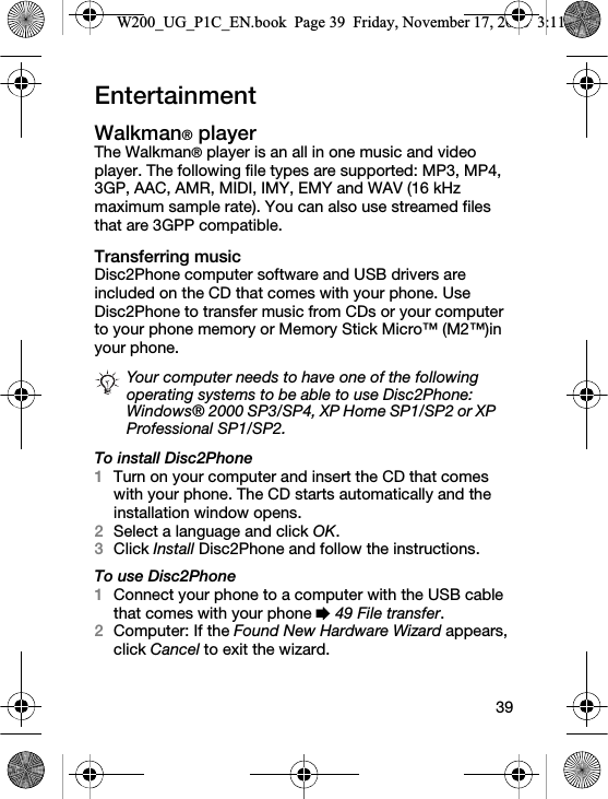 39EntertainmentWalkman® playerThe Walkman® player is an all in one music and video player. The following file types are supported: MP3, MP4, 3GP, AAC, AMR, MIDI, IMY, EMY and WAV (16 kHz maximum sample rate). You can also use streamed files that are 3GPP compatible.Transferring musicDisc2Phone computer software and USB drivers are included on the CD that comes with your phone. Use Disc2Phone to transfer music from CDs or your computer to your phone memory or Memory Stick Micro™ (M2™)in your phone.To install Disc2Phone1Turn on your computer and insert the CD that comes with your phone. The CD starts automatically and the installation window opens.2Select a language and click OK.3Click Install Disc2Phone and follow the instructions.To use Disc2Phone1Connect your phone to a computer with the USB cable that comes with your phone % 49 File transfer.2Computer: If the Found New Hardware Wizard appears, click Cancel to exit the wizard.Your computer needs to have one of the following operating systems to be able to use Disc2Phone: Windows® 2000 SP3/SP4, XP Home SP1/SP2 or XP Professional SP1/SP2.W200_UG_P1C_EN.book  Page 39  Friday, November 17, 2006  3:11 PM