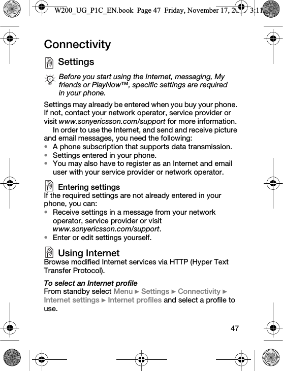 47ConnectivitySettings Settings may already be entered when you buy your phone. If not, contact your network operator, service provider or visit www.sonyericsson.com/support for more information.In order to use the Internet, and send and receive picture and email messages, you need the following:•A phone subscription that supports data transmission.•Settings entered in your phone.•You may also have to register as an Internet and email user with your service provider or network operator.Entering settingsIf the required settings are not already entered in your phone, you can:•Receive settings in a message from your network operator, service provider or visit www.sonyericsson.com/support.•Enter or edit settings yourself.Using InternetBrowse modified Internet services via HTTP (Hyper Text Transfer Protocol).To select an Internet profileFrom standby select Menu } Settings } Connectivity } Internet settings } Internet profiles and select a profile to use.Before you start using the Internet, messaging, My friends or PlayNow™, specific settings are required in your phone.W200_UG_P1C_EN.book  Page 47  Friday, November 17, 2006  3:11 PM