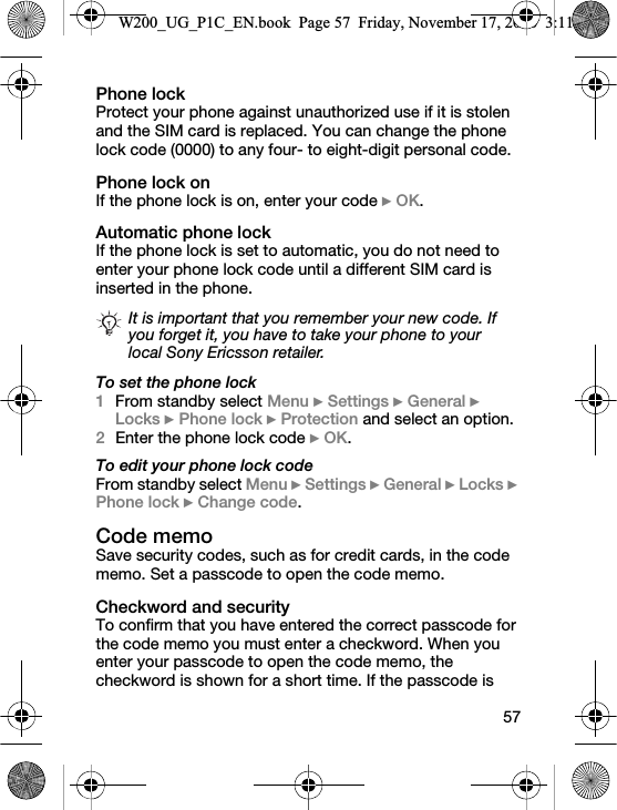 57Phone lock Protect your phone against unauthorized use if it is stolen and the SIM card is replaced. You can change the phone lock code (0000) to any four- to eight-digit personal code.Phone lock onIf the phone lock is on, enter your code } OK.Automatic phone lockIf the phone lock is set to automatic, you do not need to enter your phone lock code until a different SIM card is inserted in the phone.To set the phone lock1From standby select Menu } Settings } General } Locks } Phone lock } Protection and select an option.2Enter the phone lock code } OK.To edit your phone lock codeFrom standby select Menu } Settings } General } Locks } Phone lock } Change code.Code memo Save security codes, such as for credit cards, in the code memo. Set a passcode to open the code memo.Checkword and securityTo confirm that you have entered the correct passcode for the code memo you must enter a checkword. When you enter your passcode to open the code memo, the checkword is shown for a short time. If the passcode is It is important that you remember your new code. If you forget it, you have to take your phone to your local Sony Ericsson retailer.W200_UG_P1C_EN.book  Page 57  Friday, November 17, 2006  3:11 PM