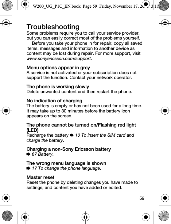 59TroubleshootingSome problems require you to call your service provider, but you can easily correct most of the problems yourself.Before you take your phone in for repair, copy all saved items, messages and information to another device as content may be lost during repair. For more support, visit www.sonyericsson.com/support.Menu options appear in greyA service is not activated or your subscription does not support the function. Contact your network operator.The phone is working slowlyDelete unwanted content and then restart the phone.No indication of chargingThe battery is empty or has not been used for a long time. It may take up to 30 minutes before the battery icon appears on the screen.The phone cannot be turned on/Flashing red light (LED)Recharge the battery % 10 To insert the SIM card and charge the battery.Charging a non-Sony Ericsson battery% 67 Battery.The wrong menu language is shown% 17 To change the phone language.Master resetReset the phone by deleting changes you have made to settings, and content you have added or edited.W200_UG_P1C_EN.book  Page 59  Friday, November 17, 2006  3:11 PM