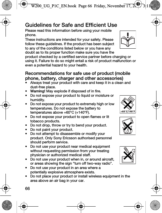 66Guidelines for Safe and Efficient Use Please read this information before using your mobile phone.These instructions are intended for your safety. Please follow these guidelines. If the product has been subject to any of the conditions listed below or you have any doubt as to its proper function make sure you have the product checked by a certified service partner before charging or using it. Failure to do so might entail a risk of product malfunction or even a potential hazard to your health.Recommendations for safe use of product (mobile phone, battery, charger and other accessories)• Always treat your product with care and keep it in a clean and dust-free place.•Warning! May explode if disposed of in fire.• Do not expose your product to liquid or moisture or humidity.• Do not expose your product to extremely high or low temperatures. Do not expose the battery to temperatures above +60°C (+140°F).• Do not expose your product to open flames or lit tobacco products.• Do not drop, throw or try to bend your product.• Do not paint your product.• Do not attempt to disassemble or modify your product. Only Sony Ericsson authorised personnel should perform service.• Do not use your product near medical equipment without requesting permission from your treating physician or authorized medical staff.• Do not use your product when in, or around aircraft, or areas showing the sign “turn off two-way radio”.• Do not use your product in an area where a potentially explosive atmosphere exists.• Do not place your product or install wireless equipment in the area above an air bag in your car.W200_UG_P1C_EN.book  Page 66  Friday, November 17, 2006  3:11 PM