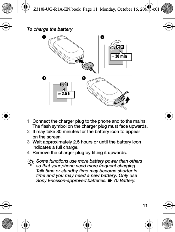 11To charge the battery1Connect the charger plug to the phone and to the mains. The flash symbol on the charger plug must face upwards.2It may take 30 minutes for the battery icon to appear on the screen.3Wait approximately 2.5 hours or until the battery icon indicates a full charge.4Remove the charger plug by tilting it upwards.Some functions use more battery power than others so that your phone need more frequent charging.Talk time or standby time may become shorter in time and you may need a new battery. Only use Sony Ericsson-approved batteries. % 70 Battery.≈ 30 min≈2.5 hZ310i-UG-R1A-EN.book  Page 11  Monday, October 16, 2006  4:01 PM