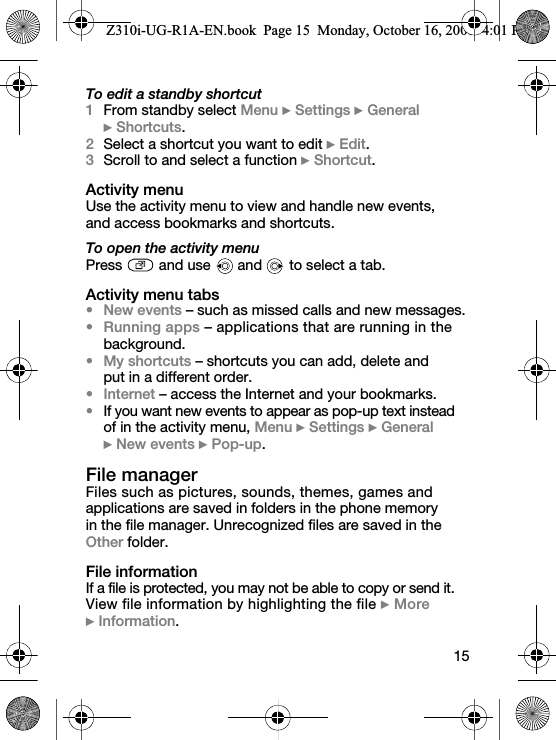 15To edit a standby shortcut1From standby select Menu } Settings } General } Shortcuts.2Select a shortcut you want to edit } Edit.3Scroll to and select a function } Shortcut.Activity menuUse the activity menu to view and handle new events, and access bookmarks and shortcuts.To open the activity menuPress   and use   and  to select a tab.Activity menu tabs• New events – such as missed calls and new messages.• Running apps – applications that are running in the background.• My shortcuts – shortcuts you can add, delete and put in a different order.• Internet – access the Internet and your bookmarks.•If you want new events to appear as pop-up text instead of in the activity menu, Menu } Settings } General } New events } Pop-up.File managerFiles such as pictures, sounds, themes, games and applications are saved in folders in the phone memory in the file manager. Unrecognized files are saved in the Other folder.File informationIf a file is protected, you may not be able to copy or send it. View file information by highlighting the file } More } Information.Z310i-UG-R1A-EN.book  Page 15  Monday, October 16, 2006  4:01 PM