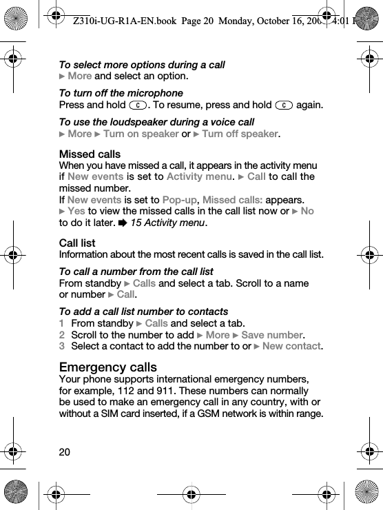 20To select more options during a call} More and select an option.To turn off the microphonePress and hold  . To resume, press and hold   again.To use the loudspeaker during a voice call} More } Turn on speaker or } Turn off speaker.Missed callsWhen you have missed a call, it appears in the activity menu if New events is set to Activity menu. } Call to call the missed number.If New events is set to Pop-up, Missed calls: appears. } Yes to view the missed calls in the call list now or } No to do it later. % 15 Activity menu.Call listInformation about the most recent calls is saved in the call list.To call a number from the call listFrom standby } Calls and select a tab. Scroll to a name or number } Call.To add a call list number to contacts1From standby } Calls and select a tab. 2Scroll to the number to add } More } Save number.3Select a contact to add the number to or } New contact.Emergency callsYour phone supports international emergency numbers, for example, 112 and 911. These numbers can normally be used to make an emergency call in any country, with or without a SIM card inserted, if a GSM network is within range.Z310i-UG-R1A-EN.book  Page 20  Monday, October 16, 2006  4:01 PM