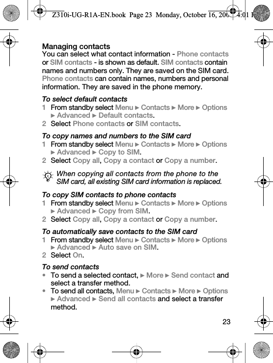 23Managing contactsYou can select what contact information - Phone contacts or SIM contacts - is shown as default. SIM contacts contain names and numbers only. They are saved on the SIM card. Phone contacts can contain names, numbers and personal information. They are saved in the phone memory.To select default contacts1From standby select Menu } Contacts } More } Options } Advanced } Default contacts.2Select Phone contacts or SIM contacts.To copy names and numbers to the SIM card1From standby select Menu } Contacts } More } Options } Advanced } Copy to SIM.2Select Copy all, Copy a contact or Copy a number.To copy SIM contacts to phone contacts1From standby select Menu } Contacts } More } Options } Advanced } Copy from SIM.2Select Copy all, Copy a contact or Copy a number.To automatically save contacts to the SIM card1From standby select Menu } Contacts } More } Options } Advanced } Auto save on SIM.2Select On.To send contacts•To send a selected contact, } More } Send contact and select a transfer method.•To send all contacts, Menu } Contacts } More } Options } Advanced } Send all contacts and select a transfer method.When copying all contacts from the phone to the SIM card, all existing SIM card information is replaced.Z310i-UG-R1A-EN.book  Page 23  Monday, October 16, 2006  4:01 PM