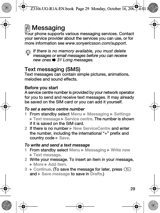 29MessagingYour phone supports various messaging services. Contact your service provider about the services you can use, or for more information see www.sonyericsson.com/support.Text messaging (SMS)Text messages can contain simple pictures, animations, melodies and sound effects.Before you startA service centre number is provided by your network operator for you to send and receive text messages. It may already be saved on the SIM card or you can add it yourself.To set a service centre number1From standby select Menu } Messaging } Settings } Text message } Service centre. The number is shown if it is saved on the SIM card.2If there is no number } New ServiceCentre and enter the number, including the international “+” prefix and country code } Save.To write and send a text message1From standby select Menu } Messaging } Write new } Text message.2Write your message. To insert an item in your message, } More } Add item.3} Continue. (To save the message for later, press   and } Save message to save in Drafts.)If there is no memory available, you must delete messages or email messages before you can receive new ones % 31 Long messages.Z310i-UG-R1A-EN.book  Page 29  Monday, October 16, 2006  4:01 PM
