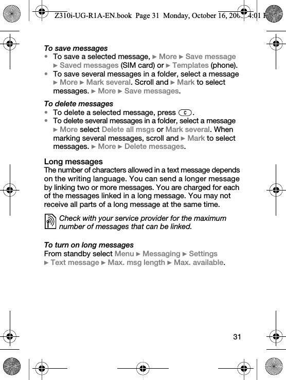 31To save messages•To save a selected message, } More } Save message } Saved messages (SIM card) or } Templates (phone).•To save several messages in a folder, select a message } More } Mark several. Scroll and } Mark to select messages. } More } Save messages.To delete messages•To delete a selected message, press  .•To delete several messages in a folder, select a message }More select Delete all msgs or Mark several. When marking several messages, scroll and } Mark to select messages. } More } Delete messages.Long messagesThe number of characters allowed in a text message depends on the writing language. You can send a longer message by linking two or more messages. You are charged for each of the messages linked in a long message. You may not receive all parts of a long message at the same time.To turn on long messagesFrom standby select Menu } Messaging } Settings } Text message } Max. msg length } Max. available.Check with your service provider for the maximum number of messages that can be linked.Z310i-UG-R1A-EN.book  Page 31  Monday, October 16, 2006  4:01 PM