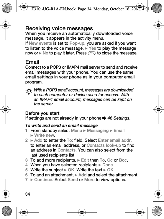 34Receiving voice messages When you receive an automatically downloaded voice message, it appears in the activity menu.If New events is set to Pop-up, you are asked if you want to listen to the voice message. } Yes to play the message now or } No to play it later. Press   to close the message.EmailConnect to a POP3 or IMAP4 mail server to send and receive email messages with your phone. You can use the same email settings in your phone as in your computer email program.Before you startIf settings are not already in your phone % 46 Settings.To write and send an email message1From standby select Menu } Messaging } Email } Write new.2} Add to enter the To: field. Select Enter email addr. to enter an email address, or Contacts look-up to find an address in Contacts. You can also select from the last used recipients list.3To add more recipients, } Edit then To, Cc or Bcc.4When you have selected recipients } Done.5Write the subject } OK. Write the text } OK.6To add an attachment, } Add and select the attachment.7} Continue. Select Send or More to view options.With a POP3 email account, messages are downloaded to each computer or device used for access. With an IMAP4 email account, messages can be kept on the server.Z310i-UG-R1A-EN.book  Page 34  Monday, October 16, 2006  4:01 PM