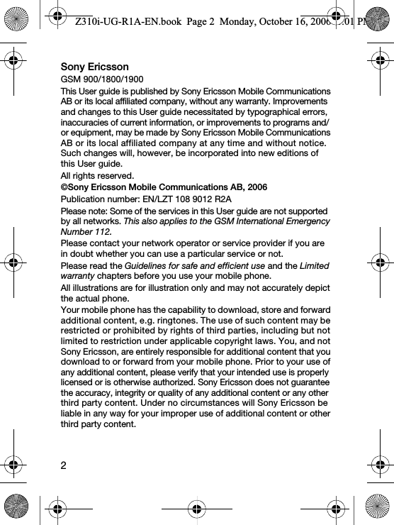 2Sony EricssonGSM 900/1800/1900This User guide is published by Sony Ericsson Mobile Communications AB or its local affiliated company, without any warranty. Improvements and changes to this User guide necessitated by typographical errors, inaccuracies of current information, or improvements to programs and/or equipment, may be made by Sony Ericsson Mobile Communications AB or its local affiliated company at any time and without notice. Such changes will, however, be incorporated into new editions of this User guide.All rights reserved.©Sony Ericsson Mobile Communications AB, 2006Please note: Some of the services in this User guide are not supported by all networks. This also applies to the GSM International Emergency Number 112.Please contact your network operator or service provider if you are in doubt whether you can use a particular service or not.Please read the Guidelines for safe and efficient use and the Limited warranty chapters before you use your mobile phone.All illustrations are for illustration only and may not accurately depict the actual phone.Your mobile phone has the capability to download, store and forward additional content, e.g. ringtones. The use of such content may be restricted or prohibited by rights of third parties, including but not limited to restriction under applicable copyright laws. You, and not Sony Ericsson, are entirely responsible for additional content that you download to or forward from your mobile phone. Prior to your use of any additional content, please verify that your intended use is properly licensed or is otherwise authorized. Sony Ericsson does not guarantee the accuracy, integrity or quality of any additional content or any other third party content. Under no circumstances will Sony Ericsson be liable in any way for your improper use of additional content or other third party content.Z310i-UG-R1A-EN.book  Page 2  Monday, October 16, 2006  4:01 PMPublication number: EN/LZT 108 9012 R2A