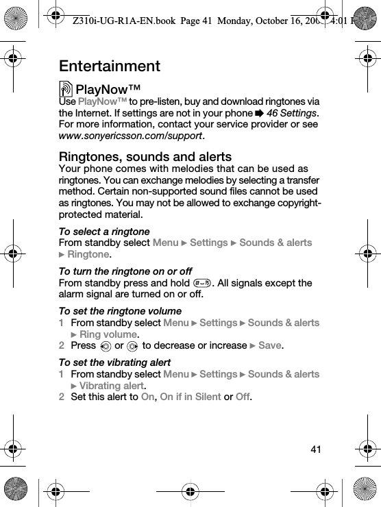 41EntertainmentPlayNow™Use PlayNow™ to pre-listen, buy and download ringtones via the Internet. If settings are not in your phone % 46 Settings. For more information, contact your service provider or see www.sonyericsson.com/support.Ringtones, sounds and alertsYour phone comes with melodies that can be used as ringtones. You can exchange melodies by selecting a transfer method. Certain non-supported sound files cannot be used as ringtones. You may not be allowed to exchange copyright-protected material.To select a ringtoneFrom standby select Menu } Settings } Sounds &amp; alerts } Ringtone.To turn the ringtone on or offFrom standby press and hold  . All signals except the alarm signal are turned on or off.To set the ringtone volume1From standby select Menu } Settings } Sounds &amp; alerts } Ring volume. 2Press   or   to decrease or increase } Save.To set the vibrating alert1From standby select Menu } Settings } Sounds &amp; alerts } Vibrating alert.2Set this alert to On, On if in Silent or Off.Z310i-UG-R1A-EN.book  Page 41  Monday, October 16, 2006  4:01 PM