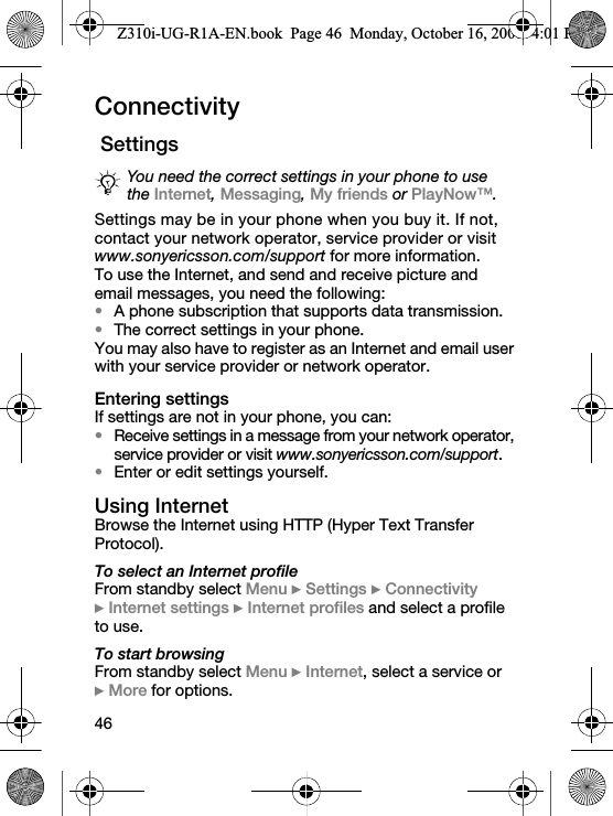 46Connectivity SettingsSettings may be in your phone when you buy it. If not, contact your network operator, service provider or visit www.sonyericsson.com/support for more information.To use the Internet, and send and receive picture and email messages, you need the following:•A phone subscription that supports data transmission.•The correct settings in your phone.You may also have to register as an Internet and email user with your service provider or network operator.Entering settingsIf settings are not in your phone, you can:•Receive settings in a message from your network operator, service provider or visit www.sonyericsson.com/support.•Enter or edit settings yourself.Using InternetBrowse the Internet using HTTP (Hyper Text Transfer Protocol).To select an Internet profileFrom standby select Menu } Settings } Connectivity } Internet settings } Internet profiles and select a profile to use.To start browsingFrom standby select Menu } Internet, select a service or } More for options.You need the correct settings in your phone to use the Internet, Messaging, My friends or PlayNow™.Z310i-UG-R1A-EN.book  Page 46  Monday, October 16, 2006  4:01 PM