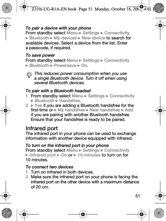 51To pair a device with your phoneFrom standby select Menu } Settings } Connectivity } Bluetooth } My devices } New device to search for available devices. Select a device from the list. Enter a passcode, if required.To save powerFrom standby select Menu } Settings } Connectivity } Bluetooth } Powersave } On.To pair with a Bluetooth headset1From standby select Menu } Settings } Connectivity } Bluetooth } Handsfree.2} Yes if you are adding a Bluetooth handsfree for the first time or }My handsfree }New handsfree }Add if you are pairing with another Bluetooth handsfree. Ensure that your handsfree is ready to be paired.Infrared portThe infrared port in your phone can be used to exchange information with another device equipped with infrared.To turn on the infrared port in your phoneFrom standby select Menu } Settings } Connectivity } Infrared port } On or } 10 minutes to turn on for 10 minutes.To connect two devices1Turn on infrared in both devices.2Make sure the infrared port on your phone is facing the infrared port on the other device with a maximum distance of 20 cm.This reduces power consumption when you use a single Bluetooth device. Turn it off when using several Bluetooth devices.Z310i-UG-R1A-EN.book  Page 51  Monday, October 16, 2006  4:01 PM