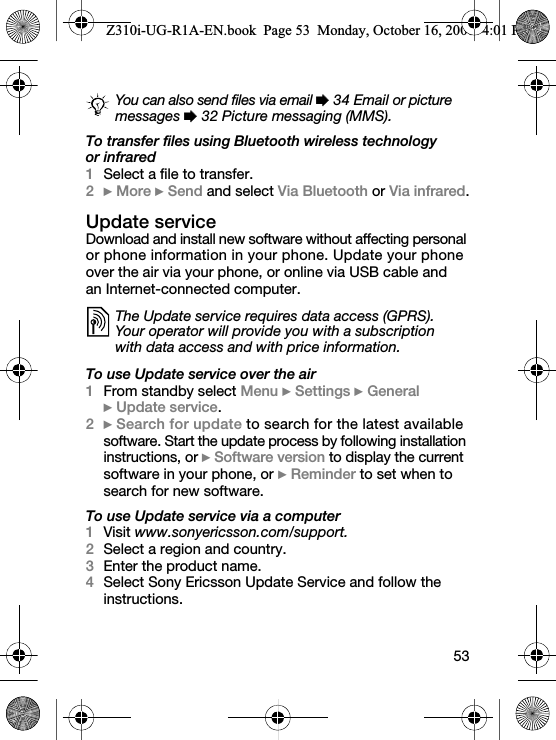 53To transfer files using Bluetooth wireless technology or infrared1Select a file to transfer.2} More } Send and select Via Bluetooth or Via infrared.Update serviceDownload and install new software without affecting personal or phone information in your phone. Update your phone over the air via your phone, or online via USB cable and an Internet-connected computer.To use Update service over the air1From standby select Menu } Settings } General } Update service.2} Search for update to search for the latest available software. Start the update process by following installation instructions, or } Software version to display the current software in your phone, or } Reminder to set when to search for new software.To use Update service via a computer1Visit www.sonyericsson.com/support.2Select a region and country.3Enter the product name.4Select Sony Ericsson Update Service and follow the instructions.You can also send files via email % 34 Email or picture messages % 32 Picture messaging (MMS).The Update service requires data access (GPRS). Your operator will provide you with a subscription with data access and with price information.Z310i-UG-R1A-EN.book  Page 53  Monday, October 16, 2006  4:01 PM