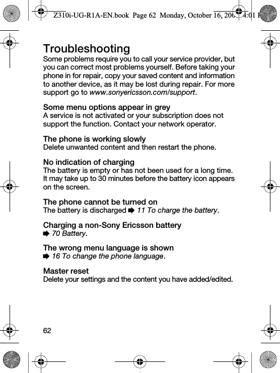 62TroubleshootingSome problems require you to call your service provider, but you can correct most problems yourself. Before taking your phone in for repair, copy your saved content and information to another device, as it may be lost during repair. For more support go to www.sonyericsson.com/support.Some menu options appear in greyA service is not activated or your subscription does not support the function. Contact your network operator.The phone is working slowlyDelete unwanted content and then restart the phone.No indication of chargingThe battery is empty or has not been used for a long time. It may take up to 30 minutes before the battery icon appears on the screen.The phone cannot be turned onThe battery is discharged % 11 To charge the battery.Charging a non-Sony Ericsson battery% 70 Battery.The wrong menu language is shown% 16 To change the phone language.Master resetDelete your settings and the content you have added/edited.Z310i-UG-R1A-EN.book  Page 62  Monday, October 16, 2006  4:01 PM