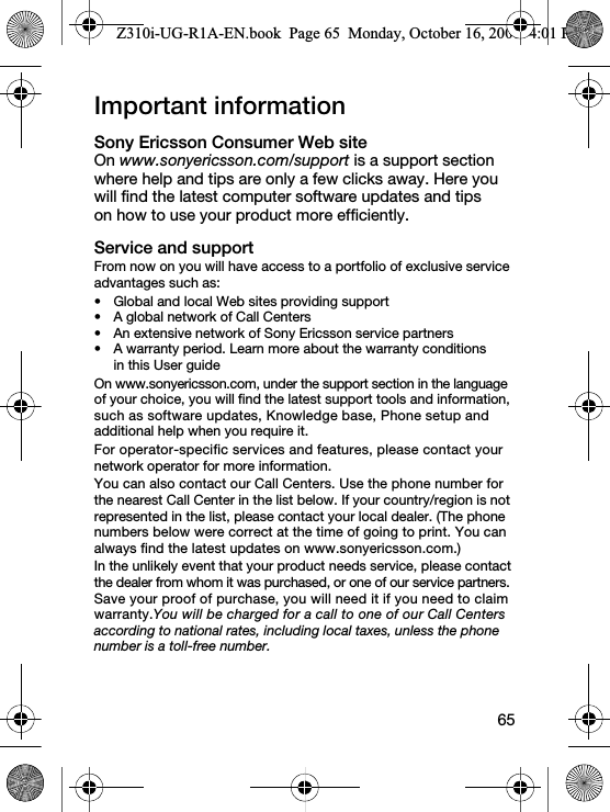 65Important informationSony Ericsson Consumer Web siteOn www.sonyericsson.com/support is a support section where help and tips are only a few clicks away. Here you will find the latest computer software updates and tips on how to use your product more efficiently.Service and supportFrom now on you will have access to a portfolio of exclusive service advantages such as:• Global and local Web sites providing support• A global network of Call Centers• An extensive network of Sony Ericsson service partners• A warranty period. Learn more about the warranty conditions in this User guideOn www.sonyericsson.com, under the support section in the language of your choice, you will find the latest support tools and information, such as software updates, Knowledge base, Phone setup and additional help when you require it.For operator-specific services and features, please contact your network operator for more information.You can also contact our Call Centers. Use the phone number for the nearest Call Center in the list below. If your country/region is not represented in the list, please contact your local dealer. (The phone numbers below were correct at the time of going to print. You can always find the latest updates on www.sonyericsson.com.)In the unlikely event that your product needs service, please contact the dealer from whom it was purchased, or one of our service partners. Save your proof of purchase, you will need it if you need to claim warranty.You will be charged for a call to one of our Call Centers according to national rates, including local taxes, unless the phone number is a toll-free number.Z310i-UG-R1A-EN.book  Page 65  Monday, October 16, 2006  4:01 PM
