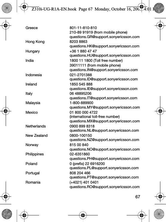 67Greece 801-11-810-810210-89 91919 (from mobile phone)questions.GR@support.sonyericsson.comHong Kong 8203 8863questions.HK@support.sonyericsson.comHungary +36 1 880 47 47questions.HU@support.sonyericsson.comIndia 1800 11 1800 (Toll free number)39011111 (from mobile phone)questions.IN@support.sonyericsson.comIndonesia 021-2701388questions.ID@support.sonyericsson.comIreland 1850 545 888questions.IE@support.sonyericsson.comItaly 06 48895206questions.IT@support.sonyericsson.comMalaysia 1-800-889900questions.MY@support.sonyericsson.comMexico 01 800 000 4722(international toll-free number)questions.MX@support.sonyericsson.comNetherlands 0900 899 8318questions.NL@support.sonyericsson.comNew Zealand 0800-100150questions.NZ@support.sonyericsson.comNorway 815 00 840questions.NO@support.sonyericsson.comPhilippines 02-6351860questions.PH@support.sonyericsson.comPoland 0 (prefix) 22 6916200questions.PL@support.sonyericsson.comPortugal 808 204 466questions.PT@support.sonyericsson.comRomania (+4021) 401 0401questions.RO@support.sonyericsson.comZ310i-UG-R1A-EN.book  Page 67  Monday, October 16, 2006  4:01 PM