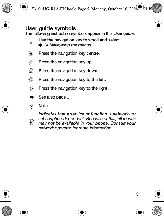5User guide symbolsThe following instruction symbols appear in this User guide:}Use the navigation key to scroll and select % 14 Navigating the menus.   Press the navigation key centre.   Press the navigation key up.   Press the navigation key down.   Press the navigation key to the left.   Press the navigation key to the right.%See also page ...NoteIndicates that a service or function is network- or subscription-dependent. Because of this, all menus may not be available in your phone. Consult your network operator for more information.Z310i-UG-R1A-EN.book  Page 5  Monday, October 16, 2006  4:01 PM