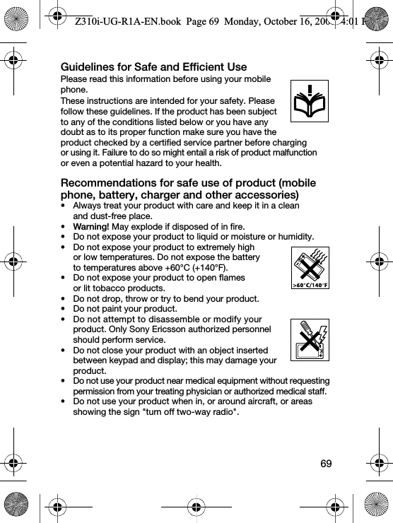 69Guidelines for Safe and Efficient UsePlease read this information before using your mobile phone.These instructions are intended for your safety. Please follow these guidelines. If the product has been subject to any of the conditions listed below or you have any doubt as to its proper function make sure you have the product checked by a certified service partner before charging or using it. Failure to do so might entail a risk of product malfunction or even a potential hazard to your health.Recommendations for safe use of product (mobile phone, battery, charger and other accessories)• Always treat your product with care and keep it in a clean and dust-free place.•Warning! May explode if disposed of in fire.• Do not expose your product to liquid or moisture or humidity.• Do not expose your product to extremely high or low temperatures. Do not expose the battery to temperatures above +60°C (+140°F).• Do not expose your product to open flames or lit tobacco products.• Do not drop, throw or try to bend your product.• Do not paint your product.• Do not attempt to disassemble or modify your product. Only Sony Ericsson authorized personnel should perform service.• Do not close your product with an object inserted between keypad and display; this may damage your product.• Do not use your product near medical equipment without requesting permission from your treating physician or authorized medical staff.• Do not use your product when in, or around aircraft, or areas showing the sign &quot;turn off two-way radio&quot;.Z310i-UG-R1A-EN.book  Page 69  Monday, October 16, 2006  4:01 PM