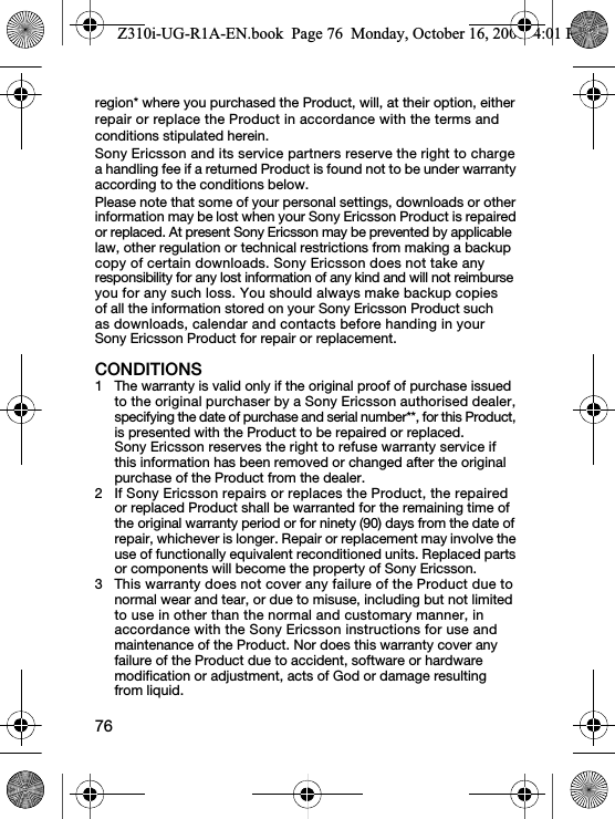 76region* where you purchased the Product, will, at their option, either repair or replace the Product in accordance with the terms and conditions stipulated herein.Sony Ericsson and its service partners reserve the right to charge a handling fee if a returned Product is found not to be under warranty according to the conditions below.Please note that some of your personal settings, downloads or other information may be lost when your Sony Ericsson Product is repaired or replaced. At present Sony Ericsson may be prevented by applicable law, other regulation or technical restrictions from making a backup copy of certain downloads. Sony Ericsson does not take any responsibility for any lost information of any kind and will not reimburse you for any such loss. You should always make backup copies of all the information stored on your Sony Ericsson Product such as downloads, calendar and contacts before handing in your Sony Ericsson Product for repair or replacement.CONDITIONS1 The warranty is valid only if the original proof of purchase issued to the original purchaser by a Sony Ericsson authorised dealer, specifying the date of purchase and serial number**, for this Product, is presented with the Product to be repaired or replaced. Sony Ericsson reserves the right to refuse warranty service if this information has been removed or changed after the original purchase of the Product from the dealer. 2 If Sony Ericsson repairs or replaces the Product, the repaired or replaced Product shall be warranted for the remaining time of the original warranty period or for ninety (90) days from the date of repair, whichever is longer. Repair or replacement may involve the use of functionally equivalent reconditioned units. Replaced parts or components will become the property of Sony Ericsson.3 This warranty does not cover any failure of the Product due to normal wear and tear, or due to misuse, including but not limited to use in other than the normal and customary manner, in accordance with the Sony Ericsson instructions for use and maintenance of the Product. Nor does this warranty cover any failure of the Product due to accident, software or hardware modification or adjustment, acts of God or damage resulting from liquid.Z310i-UG-R1A-EN.book  Page 76  Monday, October 16, 2006  4:01 PM