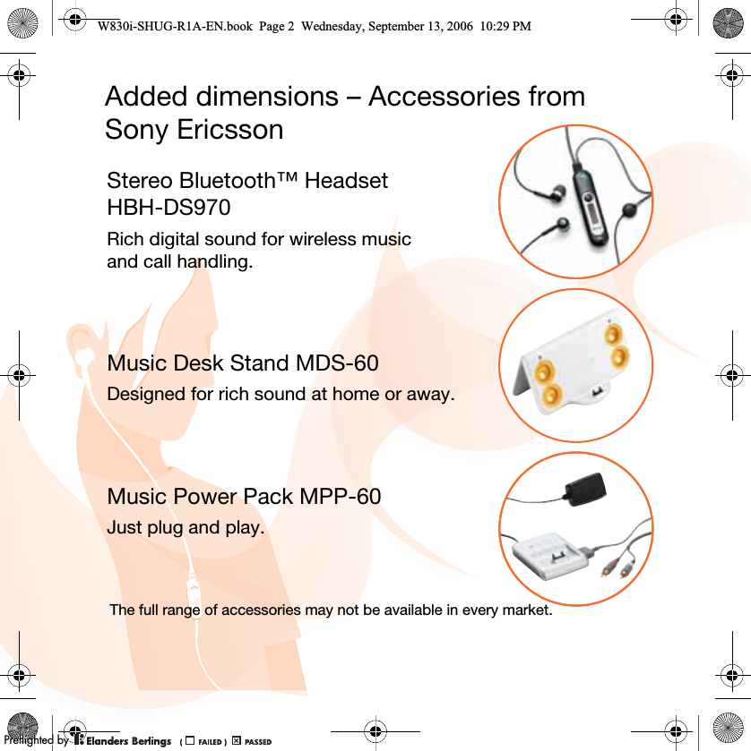 Added dimensions – Accessories from Sony EricssonStereo Bluetooth™ Headset HBH-DS970Rich digital sound for wireless music and call handling.Music Desk Stand MDS-60Designed for rich sound at home or away.Music Power Pack MPP-60Just plug and play.The full range of accessories may not be available in every market.W830i-SHUG-R1A-EN.book  Page 2  Wednesday, September 13, 2006  10:29 PM0REFLIGHTEDBY0REFLIGHTEDBY
