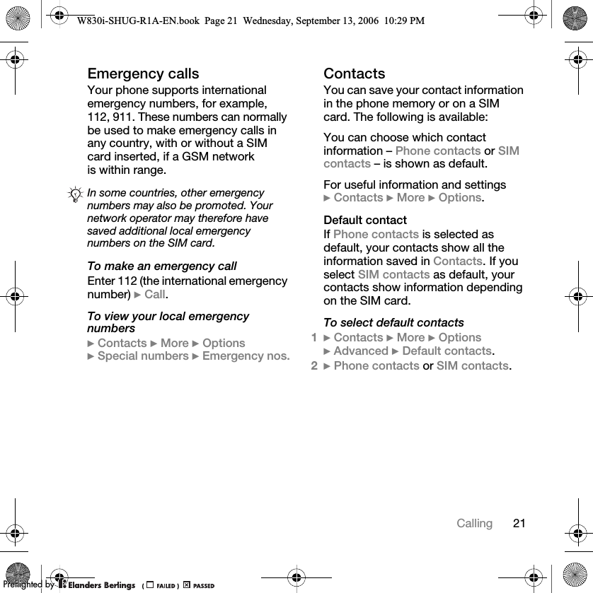 21CallingEmergency callsYour phone supports international emergency numbers, for example, 112, 911. These numbers can normally be used to make emergency calls in any country, with or without a SIM card inserted, if a GSM network is within range.To make an emergency callEnter 112 (the international emergency number) }Call.To view your local emergency numbers}Contacts }More }Options }Special numbers }Emergency nos.ContactsYou can save your contact information in the phone memory or on a SIM card. The following is available:You can choose which contact information – Phone contacts or SIM contacts – is shown as default.For useful information and settings }Contacts }More }Options.Default contactIf Phone contacts is selected as default, your contacts show all the information saved in Contacts. If you select SIM contacts as default, your contacts show information depending on the SIM card.To select default contacts1}Contacts }More }Options }Advanced }Default contacts.2}Phone contacts or SIM contacts.In some countries, other emergency numbers may also be promoted. Your network operator may therefore have saved additional local emergency numbers on the SIM card.W830i-SHUG-R1A-EN.book  Page 21  Wednesday, September 13, 2006  10:29 PM0REFLIGHTEDBY0REFLIGHTEDBY