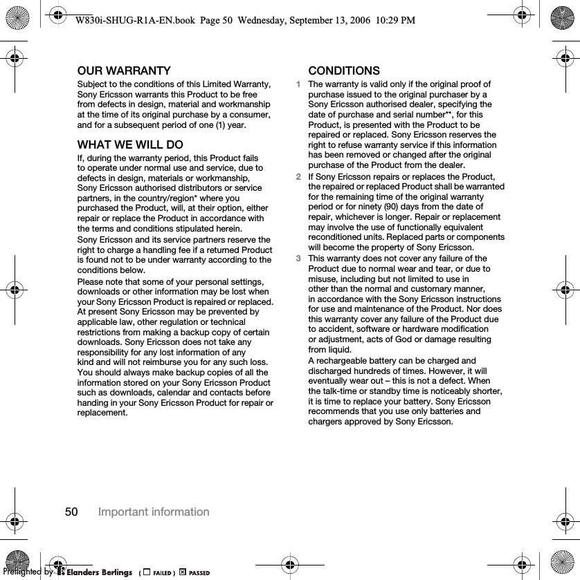 50 Important informationOUR WARRANTYSubject to the conditions of this Limited Warranty, Sony Ericsson warrants this Product to be free from defects in design, material and workmanship at the time of its original purchase by a consumer, and for a subsequent period of one (1) year.WHAT WE WILL DOIf, during the warranty period, this Product fails to operate under normal use and service, due to defects in design, materials or workmanship, Sony Ericsson authorised distributors or service partners, in the country/region* where you purchased the Product, will, at their option, either repair or replace the Product in accordance with the terms and conditions stipulated herein.Sony Ericsson and its service partners reserve the right to charge a handling fee if a returned Product is found not to be under warranty according to the conditions below.Please note that some of your personal settings, downloads or other information may be lost when your Sony Ericsson Product is repaired or replaced. At present Sony Ericsson may be prevented by applicable law, other regulation or technical restrictions from making a backup copy of certain downloads. Sony Ericsson does not take any responsibility for any lost information of any kind and will not reimburse you for any such loss. You should always make backup copies of all the information stored on your Sony Ericsson Product such as downloads, calendar and contacts before handing in your Sony Ericsson Product for repair or replacement.CONDITIONS1The warranty is valid only if the original proof of purchase issued to the original purchaser by a Sony Ericsson authorised dealer, specifying the date of purchase and serial number**, for this Product, is presented with the Product to be repaired or replaced. Sony Ericsson reserves the right to refuse warranty service if this information has been removed or changed after the original purchase of the Product from the dealer.2If Sony Ericsson repairs or replaces the Product, the repaired or replaced Product shall be warranted for the remaining time of the original warranty period or for ninety (90) days from the date of repair, whichever is longer. Repair or replacement may involve the use of functionally equivalent reconditioned units. Replaced parts or components will become the property of Sony Ericsson.3This warranty does not cover any failure of the Product due to normal wear and tear, or due to misuse, including but not limited to use in other than the normal and customary manner, in accordance with the Sony Ericsson instructions for use and maintenance of the Product. Nor does this warranty cover any failure of the Product due to accident, software or hardware modification or adjustment, acts of God or damage resulting from liquid.A rechargeable battery can be charged and discharged hundreds of times. However, it will eventually wear out – this is not a defect. When the talk-time or standby time is noticeably shorter, it is time to replace your battery. Sony Ericsson recommends that you use only batteries and chargers approved by Sony Ericsson.W830i-SHUG-R1A-EN.book  Page 50  Wednesday, September 13, 2006  10:29 PM0REFLIGHTEDBY0REFLIGHTEDBY