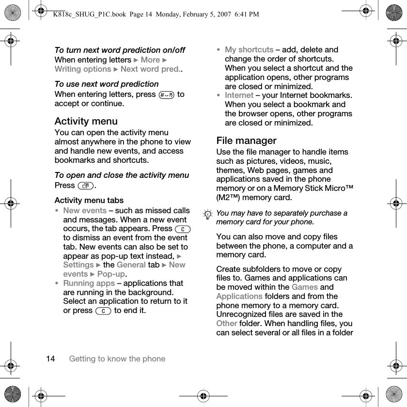 14 Getting to know the phoneTo turn next word prediction on/offWhen entering letters } More } Writing options } Next word pred..To use next word predictionWhen entering letters, press   to accept or continue.Activity menuYou can open the activity menu almost anywhere in the phone to view and handle new events, and access bookmarks and shortcuts.To open and close the activity menuPress .Activity menu tabs•New events – such as missed calls and messages. When a new event occurs, the tab appears. Press   to dismiss an event from the event tab. New events can also be set to appear as pop-up text instead, } Settings } the General tab } New events } Pop-up.•Running apps – applications that are running in the background. Select an application to return to it or press   to end it.•My shortcuts – add, delete and change the order of shortcuts. When you select a shortcut and the application opens, other programs are closed or minimized.•Internet – your Internet bookmarks. When you select a bookmark and the browser opens, other programs are closed or minimized.File managerUse the file manager to handle items such as pictures, videos, music, themes, Web pages, games and applications saved in the phone memory or on a Memory Stick Micro™ (M2™) memory card.You can also move and copy files between the phone, a computer and a memory card.Create subfolders to move or copy files to. Games and applications can be moved within the Games and Applications folders and from the phone memory to a memory card. Unrecognized files are saved in the Other folder. When handling files, you can select several or all files in a folder You may have to separately purchase a memory card for your phone.K818c_SHUG_P1C.book  Page 14  Monday, February 5, 2007  6:41 PM