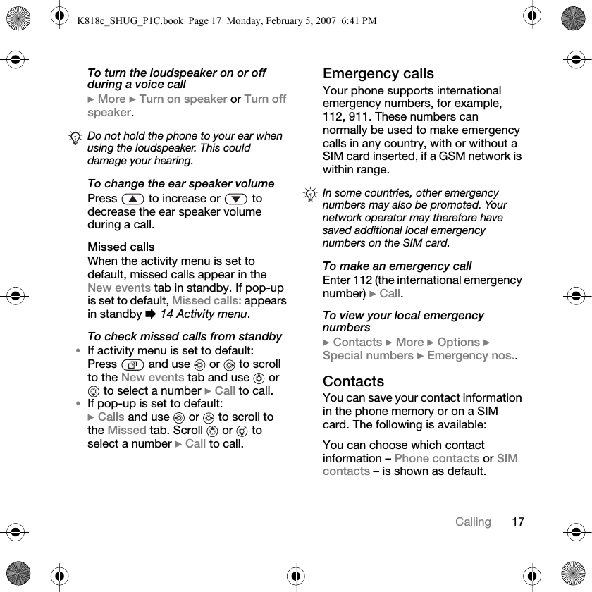 17CallingTo turn the loudspeaker on or off during a voice call} More } Turn on speaker or Turn off speaker.To change the ear speaker volumePress   to increase or   to decrease the ear speaker volume during a call.Missed callsWhen the activity menu is set to default, missed calls appear in the New events tab in standby. If pop-up is set to default, Missed calls: appears in standby % 14 Activity menu.To check missed calls from standby•If activity menu is set to default:Press   and use   or   to scroll to the New events tab and use   or  to select a number } Call to call.•If pop-up is set to default:} Calls and use   or   to scroll to the Missed tab. Scroll   or   to select a number } Call to call.Emergency callsYour phone supports international emergency numbers, for example, 112, 911. These numbers can normally be used to make emergency calls in any country, with or without a SIM card inserted, if a GSM network is within range.To make an emergency callEnter 112 (the international emergency number) } Call.To view your local emergency numbers} Contacts } More } Options } Special numbers } Emergency nos..ContactsYou can save your contact information in the phone memory or on a SIM card. The following is available:You can choose which contact information – Phone contacts or SIM contacts – is shown as default.Do not hold the phone to your ear when using the loudspeaker. This could damage your hearing.In some countries, other emergency numbers may also be promoted. Your network operator may therefore have saved additional local emergency numbers on the SIM card.K818c_SHUG_P1C.book  Page 17  Monday, February 5, 2007  6:41 PM