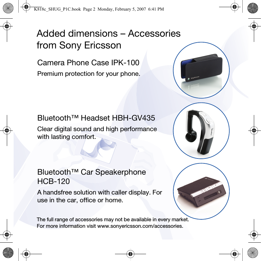 Added dimensions – Accessoriesfrom Sony EricssonCamera Phone Case IPK-100Premium protection for your phone.Bluetooth™ Headset HBH-GV435Clear digital sound and high performance with lasting comfort.Bluetooth™ Car Speakerphone HCB-120A handsfree solution with caller display. For use in the car, office or home.The full range of accessories may not be available in every market. For more information visit www.sonyericsson.com/accessories.K818c_SHUG_P1C.book  Page 2  Monday, February 5, 2007  6:41 PM