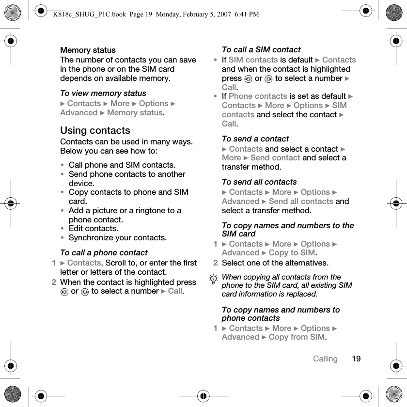 19CallingMemory statusThe number of contacts you can save in the phone or on the SIM card depends on available memory.To view memory status} Contacts } More } Options } Advanced } Memory status.Using contactsContacts can be used in many ways. Below you can see how to:•Call phone and SIM contacts.•Send phone contacts to another device.•Copy contacts to phone and SIM card.•Add a picture or a ringtone to a phone contact.•Edit contacts.•Synchronize your contacts.To call a phone contact1} Contacts. Scroll to, or enter the first letter or letters of the contact.2When the contact is highlighted press  or   to select a number } Call.To call a SIM contact•If SIM contacts is default } Contacts and when the contact is highlighted press   or   to select a number } Call.•If Phone contacts is set as default } Contacts } More } Options } SIM contacts and select the contact } Call.To send a contact} Contacts and select a contact } More } Send contact and select a transfer method.To send all contacts} Contacts } More } Options } Advanced } Send all contacts and select a transfer method.To copy names and numbers to the SIM card1} Contacts } More } Options } Advanced } Copy to SIM.2Select one of the alternatives.To copy names and numbers to phone contacts1} Contacts } More } Options } Advanced } Copy from SIM.When copying all contacts from the phone to the SIM card, all existing SIM card information is replaced.K818c_SHUG_P1C.book  Page 19  Monday, February 5, 2007  6:41 PM