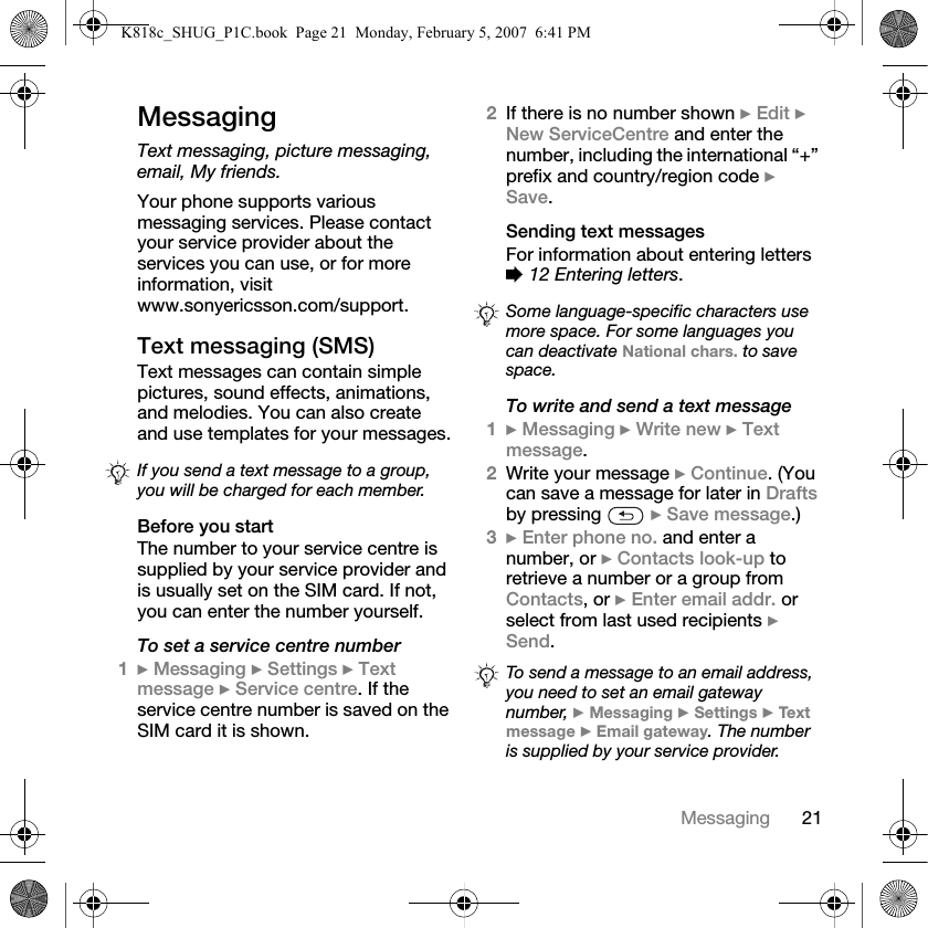 21MessagingMessagingText messaging, picture messaging, email, My friends.Your phone supports various messaging services. Please contact your service provider about the services you can use, or for more information, visit www.sonyericsson.com/support.Text messaging (SMS)Text messages can contain simple pictures, sound effects, animations, and melodies. You can also create and use templates for your messages.Before you startThe number to your service centre is supplied by your service provider and is usually set on the SIM card. If not, you can enter the number yourself.To set a service centre number1} Messaging } Settings } Text message } Service centre. If the service centre number is saved on the SIM card it is shown.2If there is no number shown } Edit } New ServiceCentre and enter the number, including the international “+” prefix and country/region code } Save.Sending text messagesFor information about entering letters % 12 Entering letters.To write and send a text message1} Messaging } Write new } Text message.2Write your message } Continue. (You can save a message for later in Drafts by pressing   } Save message.)3} Enter phone no. and enter a number, or } Contacts look-up to retrieve a number or a group from Contacts, or } Enter email addr. or select from last used recipients } Send.If you send a text message to a group, you will be charged for each member.Some language-specific characters use more space. For some languages you can deactivate National chars. to save space.To send a message to an email address, you need to set an email gateway number, } Messaging } Settings } Tex t message } Email gateway. The number is supplied by your service provider.K818c_SHUG_P1C.book  Page 21  Monday, February 5, 2007  6:41 PM