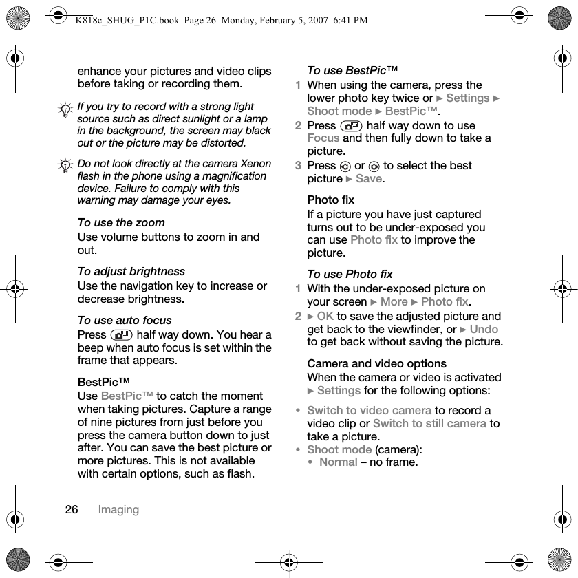 26 Imagingenhance your pictures and video clips before taking or recording them.To use the zoomUse volume buttons to zoom in and out.To adjust brightnessUse the navigation key to increase or decrease brightness.To use auto focusPress   half way down. You hear a beep when auto focus is set within the frame that appears.BestPic™Use BestPic™ to catch the moment when taking pictures. Capture a range of nine pictures from just before you press the camera button down to just after. You can save the best picture or more pictures. This is not available with certain options, such as flash.To use BestPic™1When using the camera, press the lower photo key twice or } Settings } Shoot mode } BestPic™.2Press   half way down to use Focus and then fully down to take a picture.3Press   or   to select the best picture } Save.Photo fixIf a picture you have just captured turns out to be under-exposed you can use Photo fix to improve the picture.To use Photo fix1With the under-exposed picture on your screen } More } Photo fix.2} OK to save the adjusted picture and get back to the viewfinder, or } Undo to get back without saving the picture.Camera and video optionsWhen the camera or video is activated } Settings for the following options:•Switch to video camera to record a video clip or Switch to still camera to take a picture.•Shoot mode (camera):•Normal – no frame.If you try to record with a strong light source such as direct sunlight or a lamp in the background, the screen may black out or the picture may be distorted.Do not look directly at the camera Xenon flash in the phone using a magnification device. Failure to comply with this warning may damage your eyes.K818c_SHUG_P1C.book  Page 26  Monday, February 5, 2007  6:41 PM
