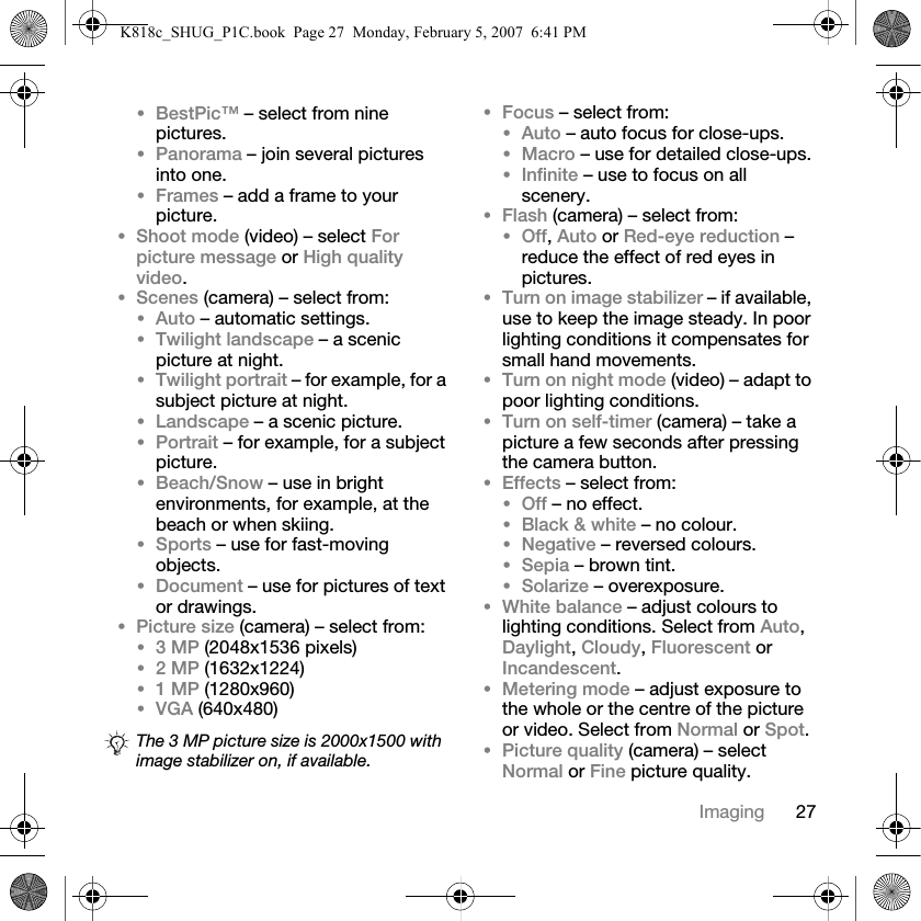 27Imaging•BestPic™ – select from nine pictures.•Panorama – join several pictures into one.•Frames – add a frame to your picture.•Shoot mode (video) – select For picture message or High quality video.•Scenes (camera) – select from:•Auto – automatic settings.•Twilight landscape – a scenic picture at night.•Twilight portrait – for example, for a subject picture at night.•Landscape – a scenic picture.•Portrait – for example, for a subject picture.•Beach/Snow – use in bright environments, for example, at the beach or when skiing.•Sports – use for fast-moving objects.•Document – use for pictures of text or drawings.•Picture size (camera) – select from:•3 MP (2048x1536 pixels)•2 MP (1632x1224)•1 MP (1280x960)•VGA (640x480)•Focus – select from:•Auto – auto focus for close-ups.•Macro – use for detailed close-ups.•Infinite – use to focus on all scenery.•Flash (camera) – select from:•Off, Auto or Red-eye reduction – reduce the effect of red eyes in pictures.•Turn on image stabilizer – if available, use to keep the image steady. In poor lighting conditions it compensates for small hand movements.•Turn on night mode (video) – adapt to poor lighting conditions.•Turn on self-timer (camera) – take a picture a few seconds after pressing the camera button.•Effects – select from:•Off – no effect.•Black &amp; white – no colour.•Negative – reversed colours.•Sepia – brown tint.•Solarize – overexposure.•White balance – adjust colours to lighting conditions. Select from Auto, Daylight, Cloudy, Fluorescent or Incandescent.•Metering mode – adjust exposure to the whole or the centre of the picture or video. Select from Normal or Spot.•Picture quality (camera) – select Normal or Fine picture quality.The 3 MP picture size is 2000x1500 with image stabilizer on, if available.K818c_SHUG_P1C.book  Page 27  Monday, February 5, 2007  6:41 PM