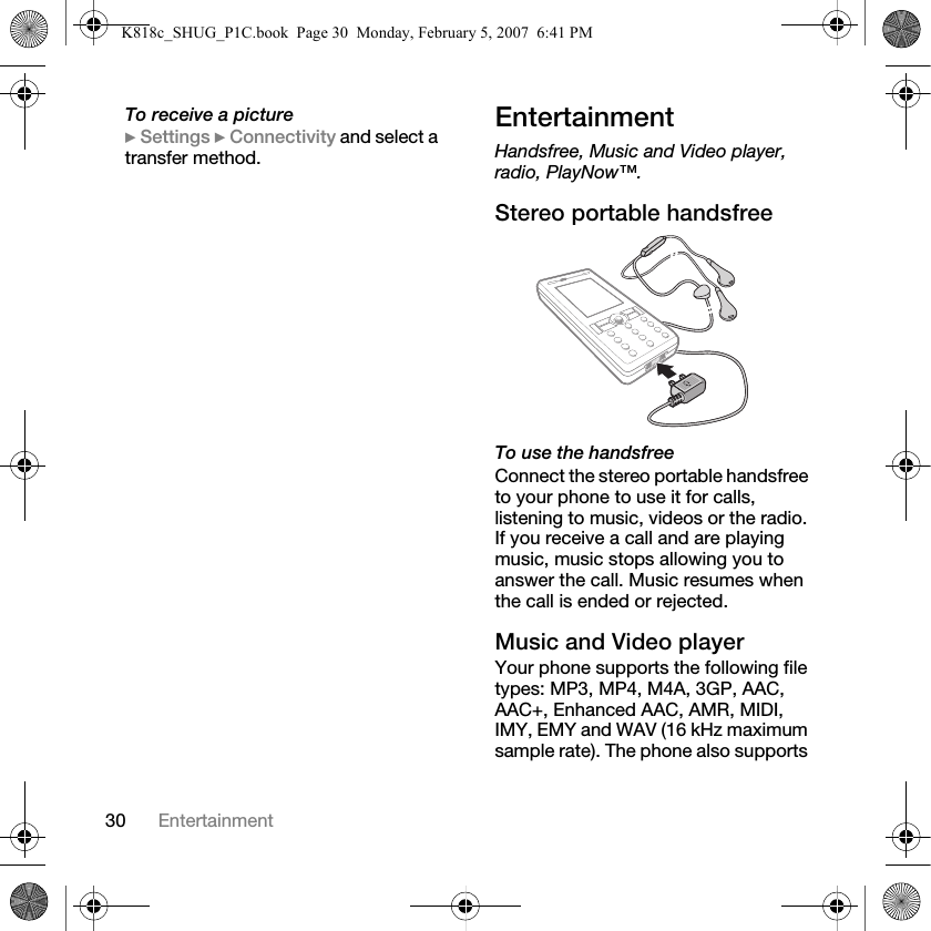 30 EntertainmentTo receive a picture} Settings } Connectivity and select a transfer method.EntertainmentHandsfree, Music and Video player, radio, PlayNow™.Stereo portable handsfreeTo use the handsfreeConnect the stereo portable handsfree to your phone to use it for calls, listening to music, videos or the radio. If you receive a call and are playing music, music stops allowing you to answer the call. Music resumes when the call is ended or rejected.Music and Video playerYour phone supports the following file types: MP3, MP4, M4A, 3GP, AAC, AAC+, Enhanced AAC, AMR, MIDI, IMY, EMY and WAV (16 kHz maximum sample rate). The phone also supports K818c_SHUG_P1C.book  Page 30  Monday, February 5, 2007  6:41 PM