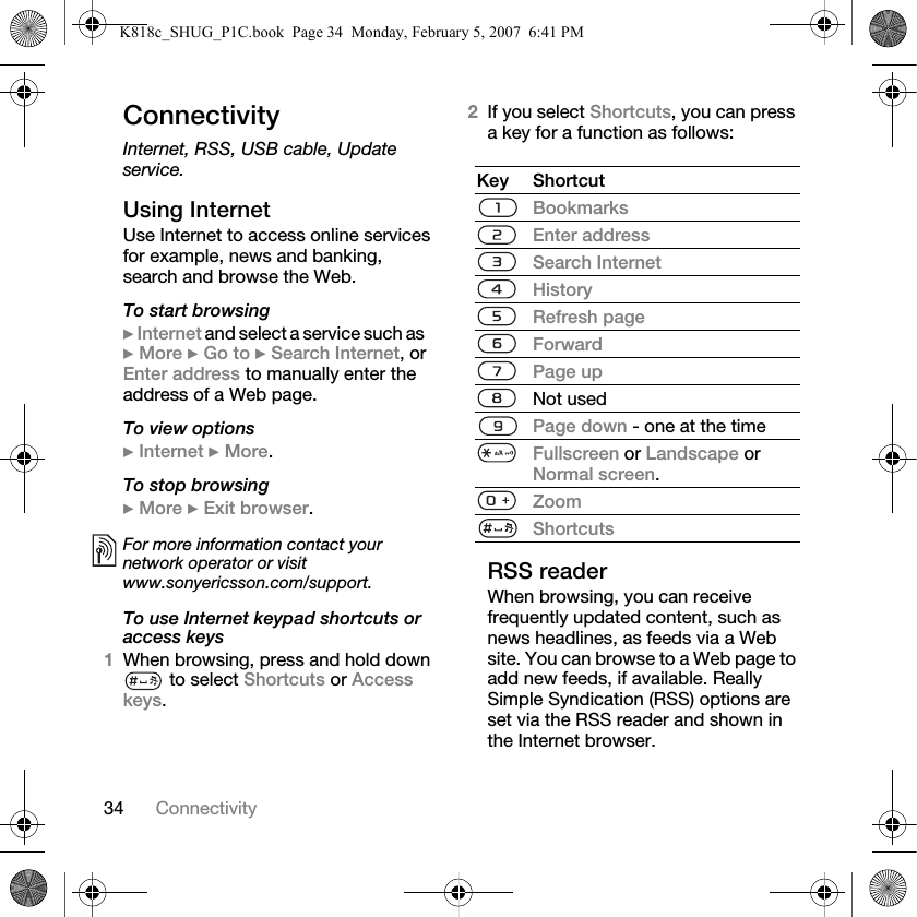 34 ConnectivityConnectivityInternet, RSS, USB cable, Update service.Using InternetUse Internet to access online services for example, news and banking, search and browse the Web.To start browsing} Internet and select a service such as} More } Go to } Search Internet, or Enter address to manually enter the address of a Web page.To view options} Internet } More.To stop browsing} More } Exit browser. To use Internet keypad shortcuts or access keys1When browsing, press and hold down  to select Shortcuts or Access keys.2If you select Shortcuts, you can press a key for a function as follows:RSS readerWhen browsing, you can receive frequently updated content, such as news headlines, as feeds via a Web site. You can browse to a Web page to add new feeds, if available. Really Simple Syndication (RSS) options are set via the RSS reader and shown in the Internet browser.For more information contact your network operator or visitwww.sonyericsson.com/support.Key ShortcutBookmarksEnter addressSearch InternetHistoryRefresh pageForwardPage upNot usedPage down - one at the timeFullscreen or Landscape or Normal screen.ZoomShortcutsK818c_SHUG_P1C.book  Page 34  Monday, February 5, 2007  6:41 PM