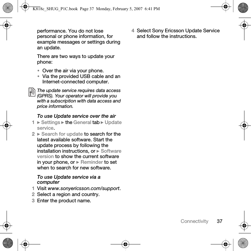 37Connectivityperformance. You do not lose personal or phone information, for example messages or settings during an update.There are two ways to update your phone:•Over the air via your phone.•Via the provided USB cable and an Internet-connected computer.To use Update service over the air1} Settings } the General tab } Update service.2} Search for update to search for the latest available software. Start the update process by following the installation instructions, or } Software version to show the current software in your phone, or } Reminder to set when to search for new software.To use Update service via a computer1Visit www.sonyericsson.com/support.2Select a region and country.3Enter the product name.4Select Sony Ericsson Update Service and follow the instructions.The update service requires data access (GPRS). Your operator will provide you with a subscription with data access and price information.K818c_SHUG_P1C.book  Page 37  Monday, February 5, 2007  6:41 PM