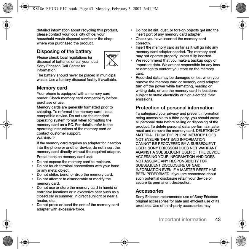 43Important informationdetailed information about recycling this product, please contact your local city office, your household waste disposal service or the shop where you purchased the product.Disposing of the batteryPlease check local regulations for disposal of batteries or call your local Sony Ericsson Call Center for information.The battery should never be placed in municipal waste. Use a battery disposal facility if available.Memory cardYour phone is equipped with a memory card reader. Check memory card compatibility before purchase or use.Memory cards are generally formatted prior to shipping. To reformat the memory card, use a compatible device. Do not use the standard operating system format when formatting the memory card on a PC. For details, refer to the operating instructions of the memory card or contact customer support.WARNING:If the memory card requires an adapter for insertion into the phone or another device, do not insert the memory card directly without the required adapter.Precautions on memory card use:•Do not expose the memory card to moisture.•Do not touch terminal connections with your hand or any metal object.•Do not strike, bend, or drop the memory card.•Do not attempt to disassemble or modify the memory card.•Do not use or store the memory card in humid or corrosive locations or in excessive heat such as a closed car in summer, in direct sunlight or near a heater, etc.•Do not press or bend the end of the memory card adapter with excessive force.•Do not let dirt, dust, or foreign objects get into the insert port of any memory card adapter.•Check you have inserted the memory card correctly.•Insert the memory card as far as it will go into any memory card adapter needed. The memory card may not operate properly unless fully inserted.•We recommend that you make a backup copy of important data. We are not responsible for any loss or damage to content you store on the memory card.•Recorded data may be damaged or lost when you remove the memory card or memory card adapter, turn off the power while formatting, reading or writing data, or use the memory card in locations subject to static electricity or high electrical field emissions.Protection of personal informationTo safeguard your privacy and prevent information being accessible to a third party, you should erase all personal data before selling or disposing of the product. To delete personal data, perform a master reset and remove the memory card. DELETION OF MATERIAL FROM THE PHONE MEMORY DOES NOT ENSURE THAT SAID INFORMATION CANNOT BE RECOVERED BY A SUBSEQUENT USER. SONY ERICSSON DOES NOT WARRANT AGAINST A SUBSEQUENT USER OF THE DEVICE ACCESSING YOUR INFORMATION AND DOES NOT ASSUME ANY RESPONSIBILITY FOR SUBSEQUENT DISCLOSURE OF SAID INFORMATION EVEN IF A MASTER RESET HAS BEEN PERFORMED. If you are concerned about such potential disclosure retain your device or secure its permanent destruction.AccessoriesSony Ericsson recommends use of Sony Ericsson original accessories for safe and efficient use of its products. Use of third-party accessories may K818c_SHUG_P1C.book  Page 43  Monday, February 5, 2007  6:41 PM