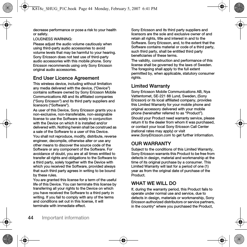 44 Important informationdecrease performance or pose a risk to your health or safety.LOUDNESS WARNING:Please adjust the audio volume cautiously when using third-party audio accessories to avoid volume levels that may be harmful to your hearing. Sony Ericsson does not test use of third-party audio accessories with this mobile phone. Sony Ericsson recommends using only Sony Ericsson original audio accessories.End User Licence AgreementThis wireless device, including without limitation any media delivered with the device, (“Device”) contains software owned by Sony Ericsson Mobile Communications AB and its affiliated companies (“Sony Ericsson”) and its third party suppliers and licensors (“Software”).As user of this Device, Sony Ericsson grants you a non-exclusive, non-transferable, non-assignable license to use the Software solely in conjunction with the Device on which it is installed and/or delivered with. Nothing herein shall be construed as a sale of the Software to a user of this Device.You shall not reproduce, modify, distribute, reverse engineer, decompile, otherwise alter or use any other means to discover the source code of the Software or any component of the Software. For avoidance of doubt, you are at all times entitled to transfer all rights and obligations to the Software to a third party, solely together with the Device with which you received the Software, provided always that such third party agrees in writing to be bound by these rules.You are granted this license for a term of the useful life of this Device. You can terminate this license by transferring all your rights to the Device on which you have received the Software to a third party in writing. If you fail to comply with any of the terms and conditions set out in this license, it will terminate with immediate effect.Sony Ericsson and its third party suppliers and licensors are the sole and exclusive owner of and retain all rights, title and interest in and to the Software. Sony Ericsson, and, to the extent that the Software contains material or code of a third party, such third party, shall be entitled third party beneficiaries of these terms.The validity, construction and performance of this license shall be governed by the laws of Sweden. The foregoing shall apply to the full extent permitted by, when applicable, statutory consumer rights.Limited WarrantySony Ericsson Mobile Communications AB, Nya Vattentornet, SE-221 88 Lund, Sweden, (Sony Ericsson) or its local affiliated company, provides this Limited Warranty for your mobile phone and original accessory delivered with your mobile phone (hereinafter referred to as “Product”).Should your Product need warranty service, please return it to the dealer from whom it was purchased, or contact your local Sony Ericsson Call Center (national rates may apply) or visit www.SonyEricsson.com to get further information. OUR WARRANTYSubject to the conditions of this Limited Warranty, Sony Ericsson warrants this Product to be free from defects in design, material and workmanship at the time of its original purchase by a consumer. This Limited Warranty will last for a period of one (1) year as from the original date of purchase of the Product.WHAT WE WILL DOIf, during the warranty period, this Product fails to operate under normal use and service, due to defects in design, materials or workmanship, Sony Ericsson authorized distributors or service partners, in the country* where you purchased the Product, K818c_SHUG_P1C.book  Page 44  Monday, February 5, 2007  6:41 PM